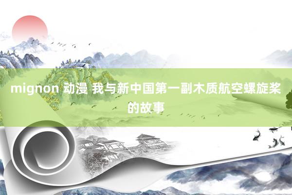 mignon 动漫 我与新中国第一副木质航空螺旋桨的故事
