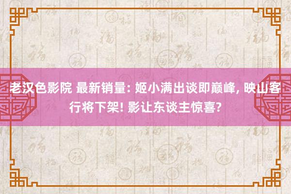 老汉色影院 最新销量: 姬小满出谈即巅峰， 映山客行将下架! 影让东谈主惊喜?