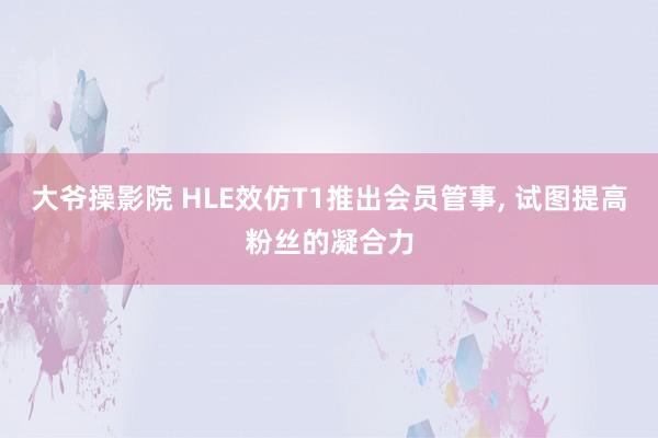 大爷操影院 HLE效仿T1推出会员管事， 试图提高粉丝的凝合力