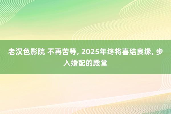 老汉色影院 不再苦等， 2025年终将喜结良缘， 步入婚配的殿堂
