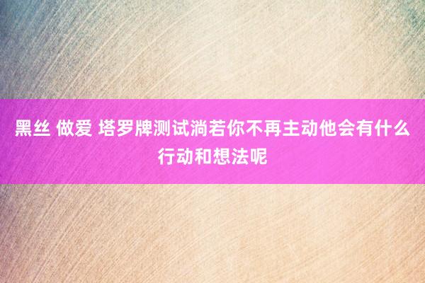 黑丝 做爱 塔罗牌测试淌若你不再主动他会有什么行动和想法呢