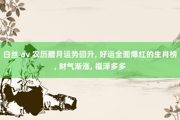 白丝 av 农历腊月运势回升， 好运全面爆红的生肖榜， 财气渐涨， 福泽多多