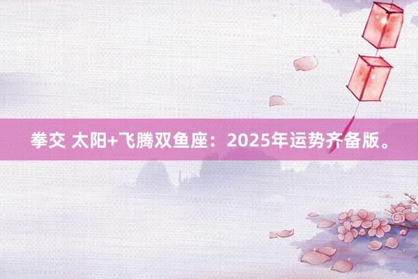 拳交 太阳+飞腾双鱼座：2025年运势齐备版。