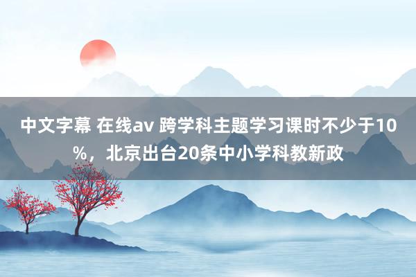 中文字幕 在线av 跨学科主题学习课时不少于10%，北京出台20条中小学科教新政