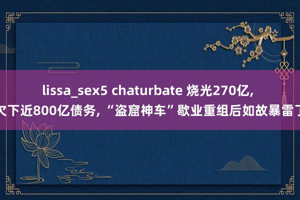 lissa_sex5 chaturbate 烧光270亿， 欠下近800亿债务， “盗窟神车”歇业重组后如故暴雷了