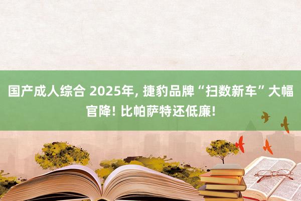 国产成人综合 2025年， 捷豹品牌“扫数新车”大幅官降! 比帕萨特还低廉!