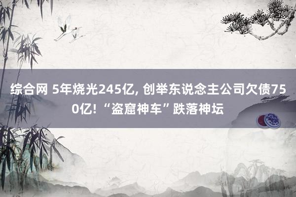 综合网 5年烧光245亿， 创举东说念主公司欠债750亿! “盗窟神车”跌落神坛