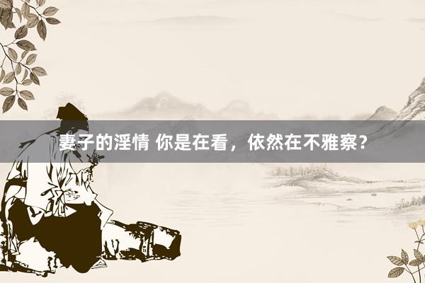 妻子的淫情 你是在看，依然在不雅察？