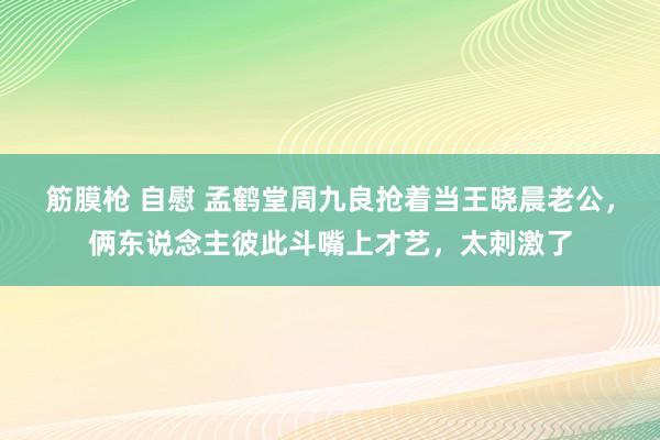 筋膜枪 自慰 孟鹤堂周九良抢着当王晓晨老公，俩东说念主彼此斗嘴上才艺，太刺激了