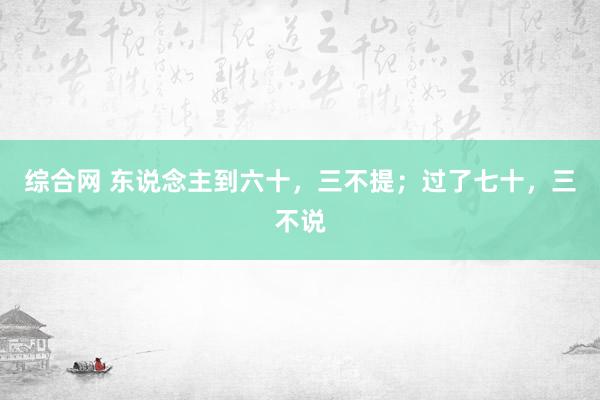 综合网 东说念主到六十，三不提；过了七十，三不说