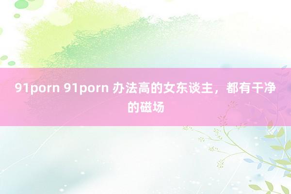 91porn 91porn 办法高的女东谈主，都有干净的磁场