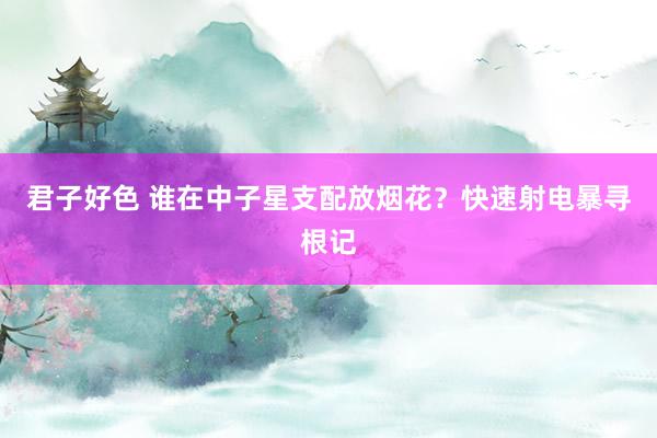 君子好色 谁在中子星支配放烟花？快速射电暴寻根记