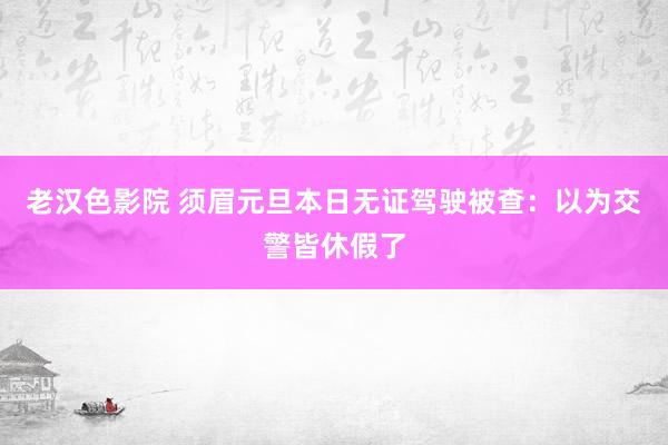老汉色影院 须眉元旦本日无证驾驶被查：以为交警皆休假了