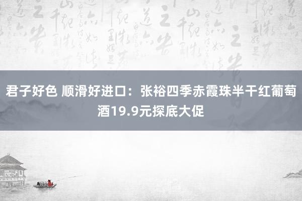 君子好色 顺滑好进口：张裕四季赤霞珠半干红葡萄酒19.9元探底大促