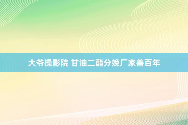 大爷操影院 甘油二酯分娩厂家善百年