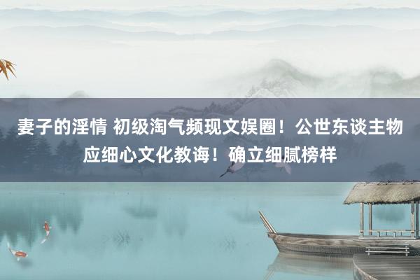 妻子的淫情 初级淘气频现文娱圈！公世东谈主物应细心文化教诲！确立细腻榜样