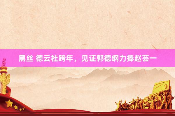 黑丝 德云社跨年，见证郭德纲力捧赵芸一