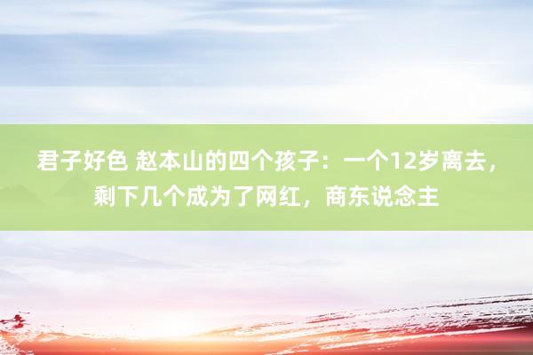 君子好色 赵本山的四个孩子：一个12岁离去，剩下几个成为了网红，商东说念主