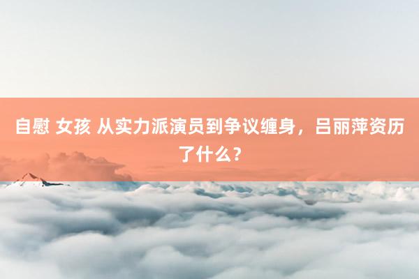 自慰 女孩 从实力派演员到争议缠身，吕丽萍资历了什么？