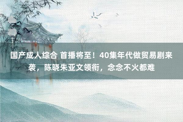 国产成人综合 首播将至！40集年代做贸易剧来袭，陈晓朱亚文领衔，念念不火都难