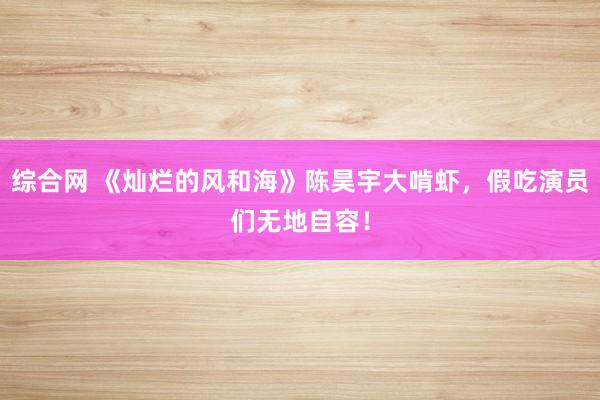 综合网 《灿烂的风和海》陈昊宇大啃虾，假吃演员们无地自容！
