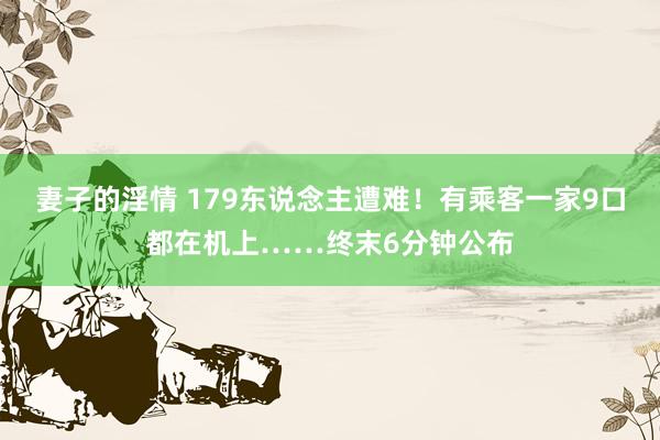 妻子的淫情 179东说念主遭难！有乘客一家9口都在机上……终末6分钟公布