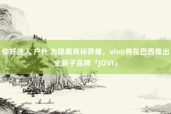 你好迷人 户外 为隐藏商标莽撞，vivo将在巴西推出全新子品牌「JOVI」