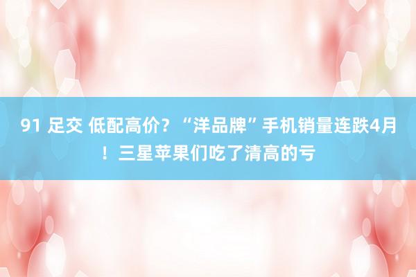 91 足交 低配高价？“洋品牌”手机销量连跌4月！三星苹果们吃了清高的亏