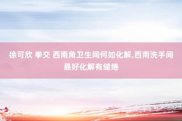 徐可欣 拳交 西南角卫生间何如化解，西南洗手间最好化解有缱绻