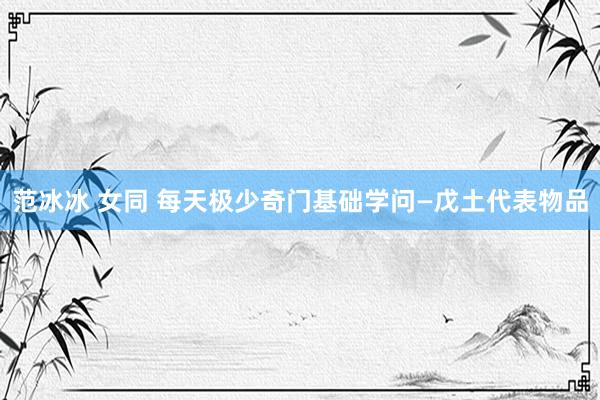 范冰冰 女同 每天极少奇门基础学问—戊土代表物品