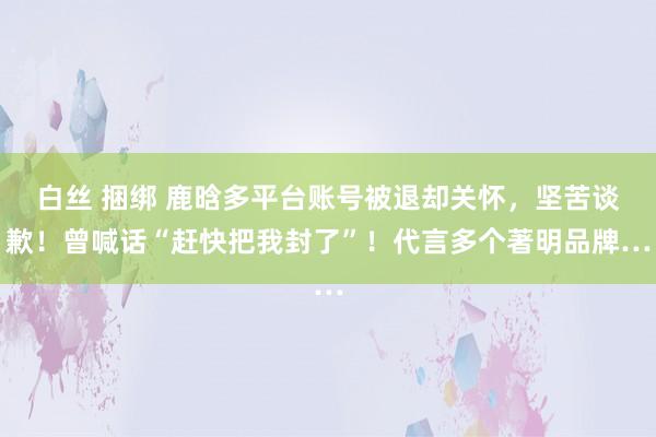 白丝 捆绑 鹿晗多平台账号被退却关怀，坚苦谈歉！曾喊话“赶快把我封了”！代言多个著明品牌…