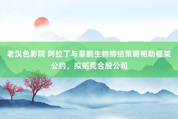 老汉色影院 阿拉丁与菲鹏生物缔结策略相助框架公约，拟拓荒合股公司