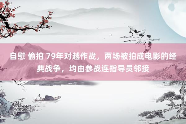 自慰 偷拍 79年对越作战，两场被拍成电影的经典战争，均由参战连指导员邻接
