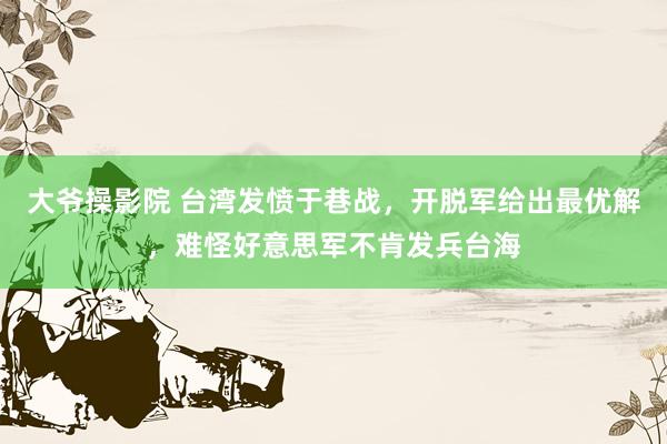 大爷操影院 台湾发愤于巷战，开脱军给出最优解，难怪好意思军不肯发兵台海