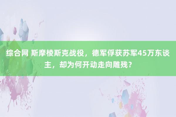 综合网 斯摩棱斯克战役，德军俘获苏军45万东谈主，却为何开动走向雕残？