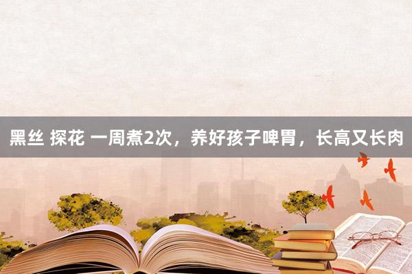 黑丝 探花 一周煮2次，养好孩子啤胃，长高又长肉