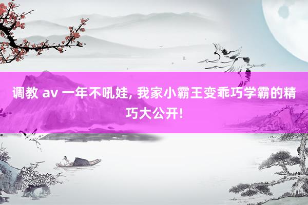 调教 av 一年不吼娃， 我家小霸王变乖巧学霸的精巧大公开!