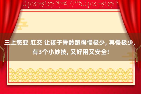 三上悠亚 肛交 让孩子骨龄跑得慢极少， 再慢极少， 有3个小妙技， 又好用又安全!