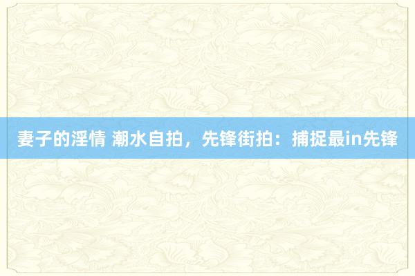 妻子的淫情 潮水自拍，先锋街拍：捕捉最in先锋