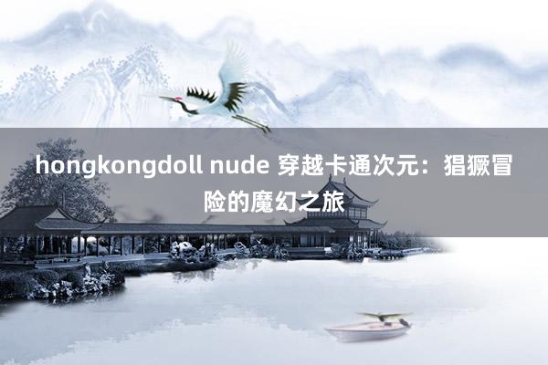 hongkongdoll nude 穿越卡通次元：猖獗冒险的魔幻之旅