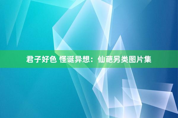 君子好色 怪诞异想：仙葩另类图片集