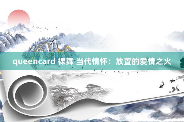 queencard 裸舞 当代情怀：放置的爱情之火