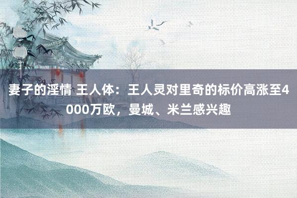 妻子的淫情 王人体：王人灵对里奇的标价高涨至4000万欧，曼城、米兰感兴趣
