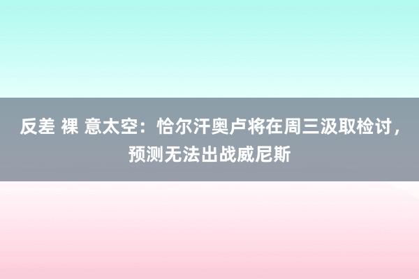 反差 裸 意太空：恰尔汗奥卢将在周三汲取检讨，预测无法出战威尼斯