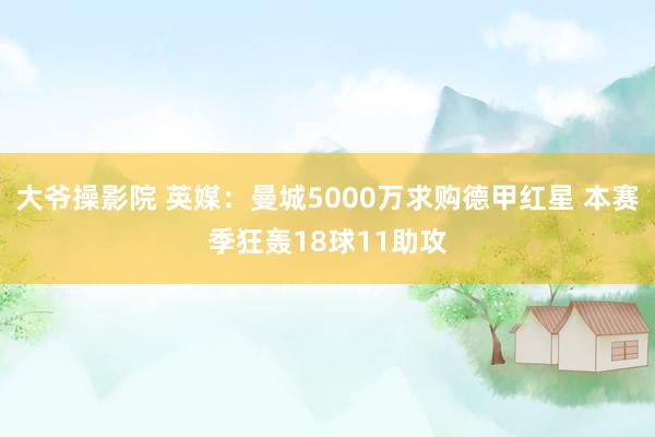 大爷操影院 英媒：曼城5000万求购德甲红星 本赛季狂轰18球11助攻