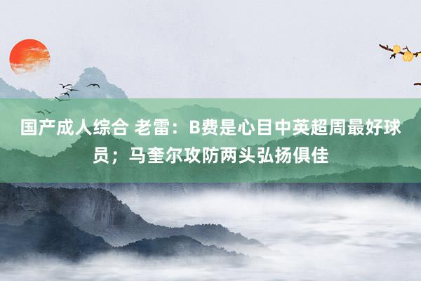 国产成人综合 老雷：B费是心目中英超周最好球员；马奎尔攻防两头弘扬俱佳