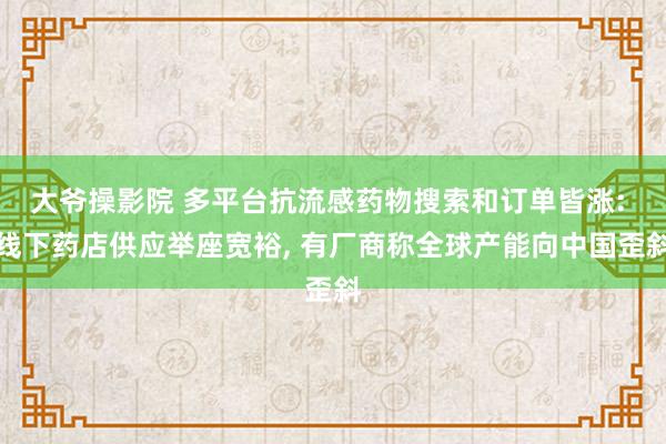 大爷操影院 多平台抗流感药物搜索和订单皆涨: 线下药店供应举座宽裕， 有厂商称全球产能向中国歪斜