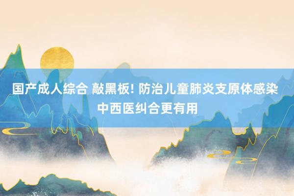 国产成人综合 敲黑板! 防治儿童肺炎支原体感染 中西医纠合更有用
