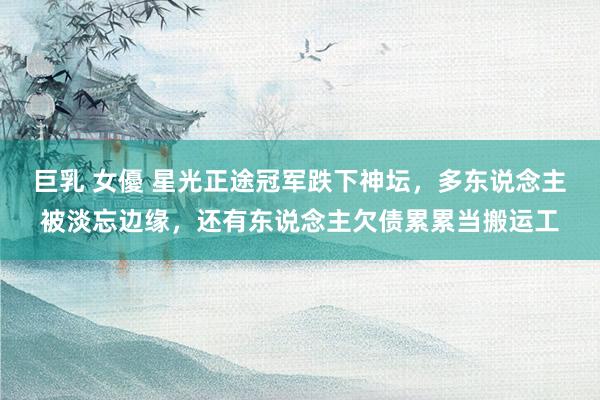 巨乳 女優 星光正途冠军跌下神坛，多东说念主被淡忘边缘，还有东说念主欠债累累当搬运工