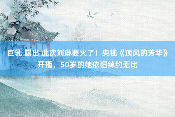 巨乳 露出 此次刘琳要火了！央视《顶风的芳华》开播，50岁的她依旧绰约无比